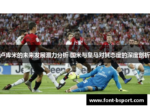 卢库米的未来发展潜力分析 国米与皇马对其态度的深度剖析