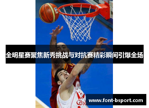 全明星赛聚焦新秀挑战与对抗赛精彩瞬间引爆全场