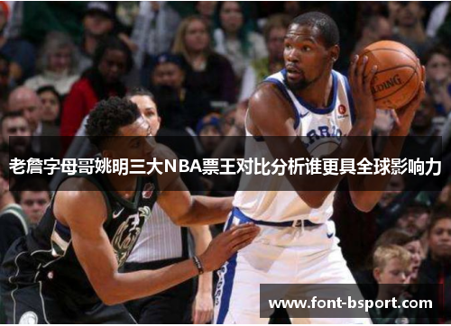 老詹字母哥姚明三大NBA票王对比分析谁更具全球影响力