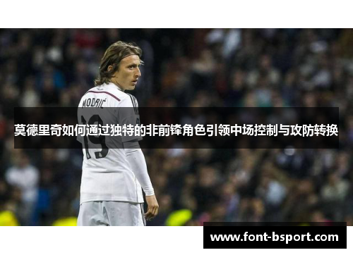 莫德里奇如何通过独特的非前锋角色引领中场控制与攻防转换