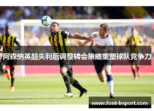 阿森纳英超失利后调整转会策略重塑球队竞争力 阿森纳英超失利后调整转会策略重塑球队竞争力