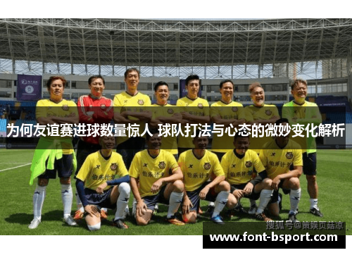 为何友谊赛进球数量惊人 球队打法与心态的微妙变化解析