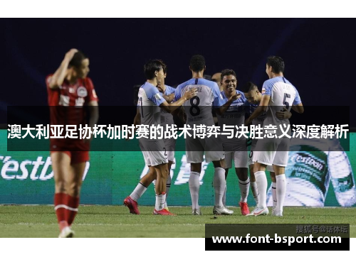 澳大利亚足协杯加时赛的战术博弈与决胜意义深度解析
