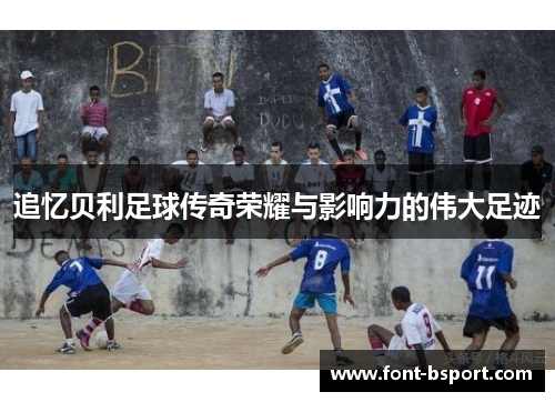 追忆贝利足球传奇荣耀与影响力的伟大足迹
