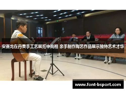 安赛龙在丹麦手工艺展览中亮相 亲手制作陶艺作品展示独特艺术才华 安赛龙在丹麦手工艺展览中亮相 亲手制作陶艺作品展示独特艺术才华