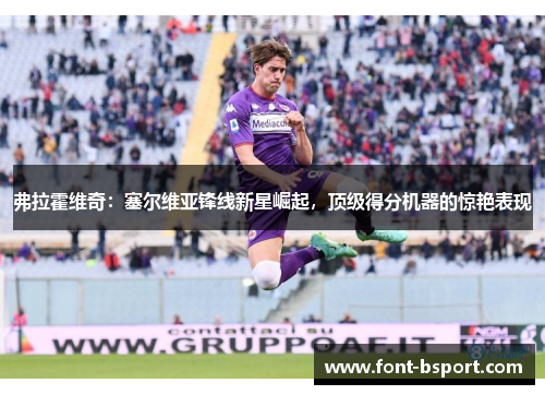 弗拉霍维奇:塞尔维亚锋线新星崛起,顶级得分机器的惊艳表现 弗拉霍维奇:塞尔维亚锋线新星崛起,顶级得分机器的惊艳表现